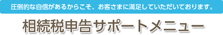 圧倒的な自身があるからこそ、お客さまに満足していただいております。 相続税申告サポートメニュー